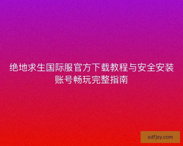绝地求生国际服官方下载教程与安全安装账号畅玩完整指南