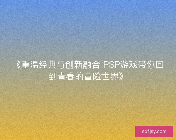 《重温经典与创新融合 PSP游戏带你回到青春的冒险世界》