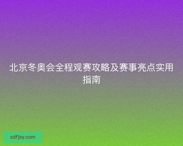北京冬奥会全程观赛攻略及赛事亮点实用指南