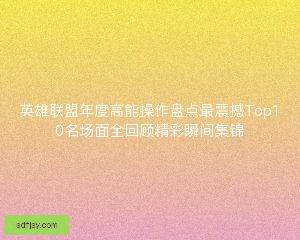 英雄联盟年度高能操作盘点最震撼Top10名场面全回顾精彩瞬间集锦