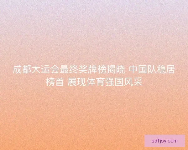 成都大运会最终奖牌榜揭晓 中国队稳居榜首 展现体育强国风采