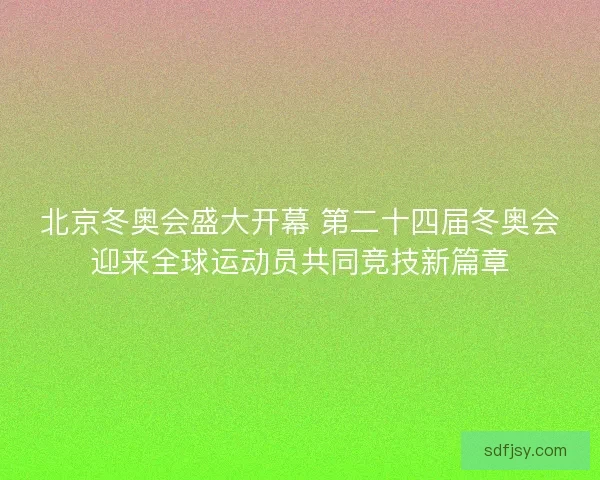 北京冬奥会盛大开幕 第二十四届冬奥会迎来全球运动员共同竞技新篇章
