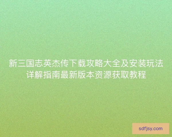 新三国志英杰传下载攻略大全及安装玩法详解指南最新版本资源获取教程