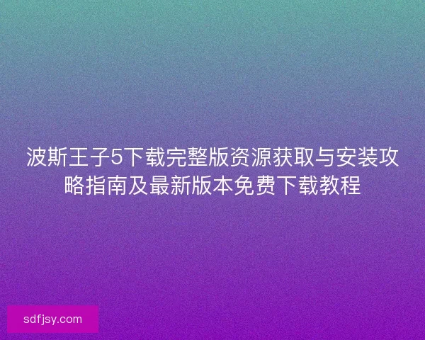 波斯王子5下载完整版资源获取与安装攻略指南及最新版本免费下载教程