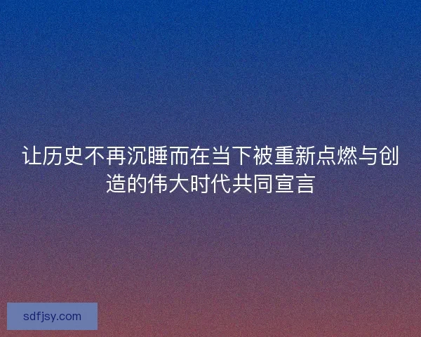 让历史不再沉睡而在当下被重新点燃与创造的伟大时代共同宣言