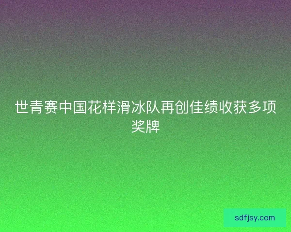 世青赛中国花样滑冰队再创佳绩收获多项奖牌