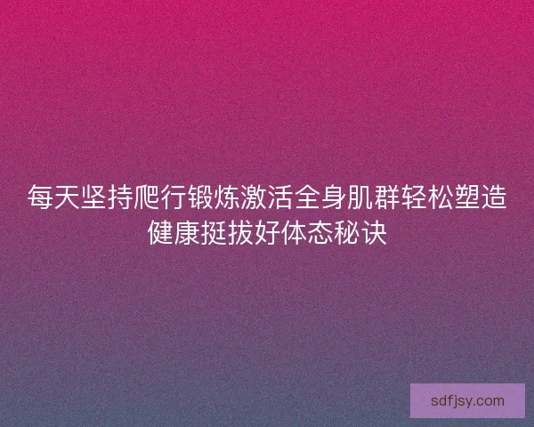 每天坚持爬行锻炼激活全身肌群轻松塑造健康挺拔好体态秘诀 每天坚持爬行锻炼激活全身肌群轻松塑造健康挺拔好体态秘诀