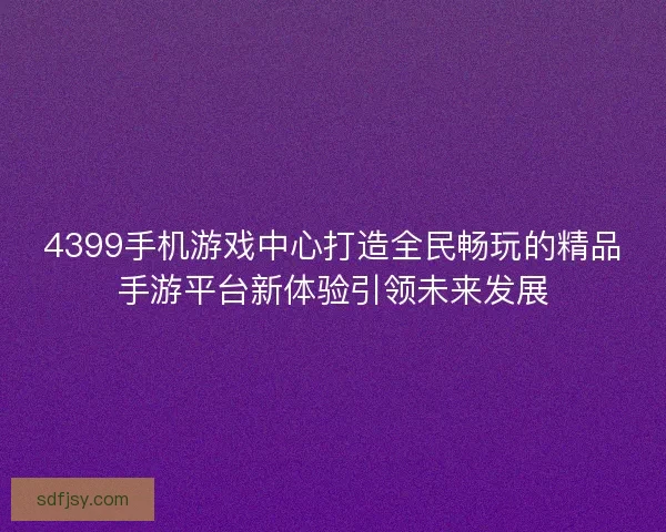 4399手机游戏中心打造全民畅玩的精品手游平台新体验引领未来发展 4399手机游戏中心打造全民畅玩的精品手游平台新体验引领未来发展