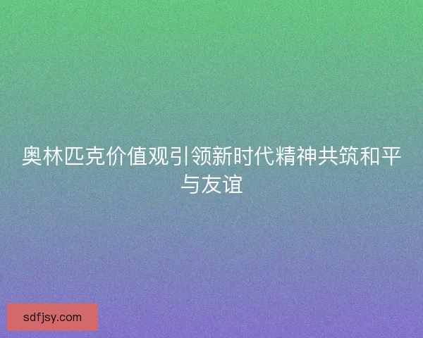 奥林匹克价值观引领新时代精神共筑和平与友谊 奥林匹克价值观引领新时代精神共筑和平与友谊