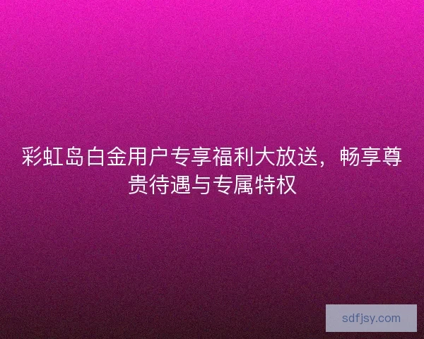 彩虹岛白金用户专享福利大放送，畅享尊贵待遇与专属特权