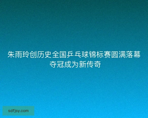 朱雨玲创历史全国乒乓球锦标赛圆满落幕 夺冠成为新传奇
