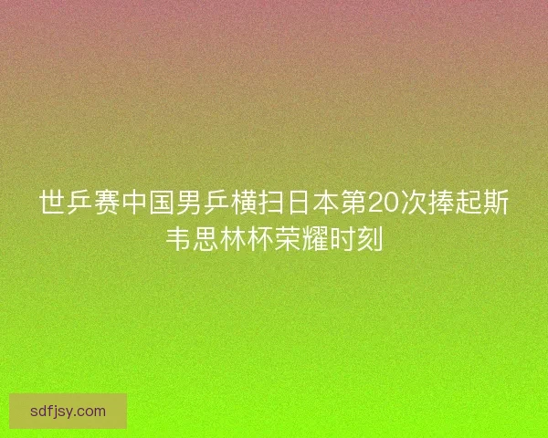 世乒赛中国男乒横扫日本第20次捧起斯韦思林杯荣耀时刻 世乒赛中国男乒横扫日本第20次捧起斯韦思林杯荣耀时刻