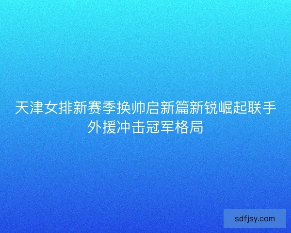天津女排新赛季换帅启新篇新锐崛起联手外援冲击冠军格局