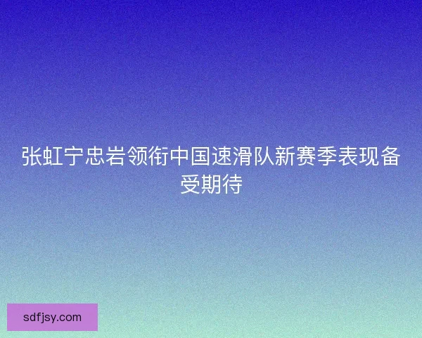 张虹宁忠岩领衔中国速滑队新赛季表现备受期待