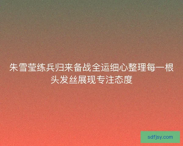 朱雪莹练兵归来备战全运细心整理每一根头发丝展现专注态度