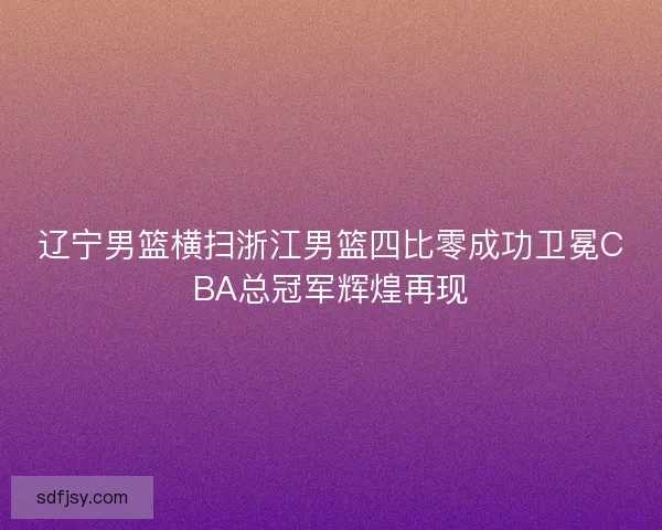 辽宁男篮横扫浙江男篮四比零成功卫冕CBA总冠军辉煌再现