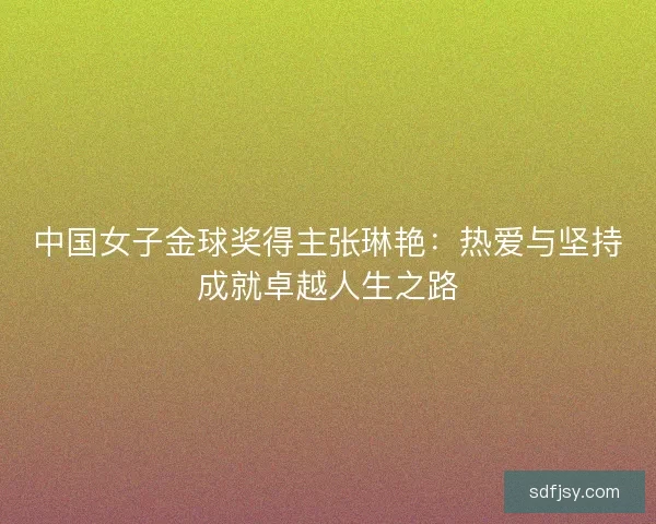 中国女子金球奖得主张琳艳：热爱与坚持成就卓越人生之路