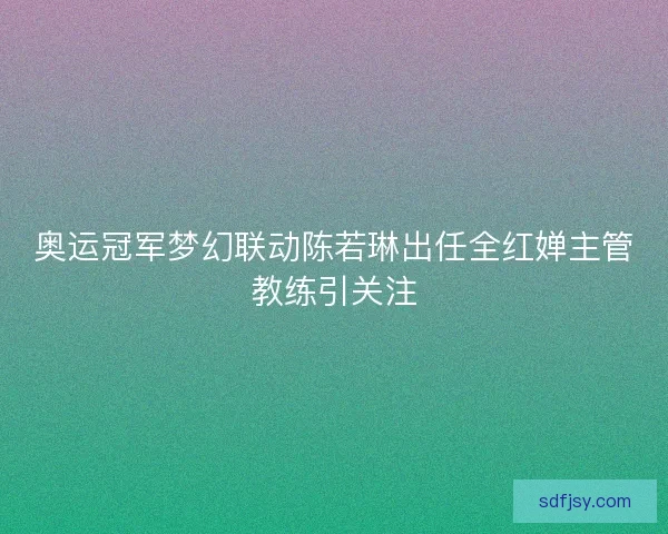 奥运冠军梦幻联动陈若琳出任全红婵主管教练引关注