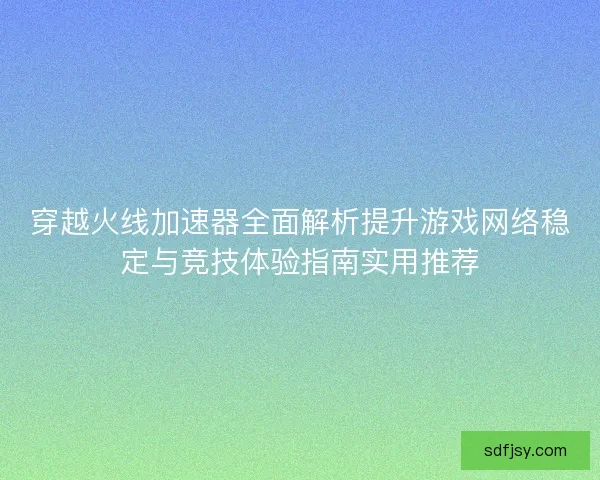 穿越火线加速器全面解析提升游戏网络稳定与竞技体验指南实用推荐