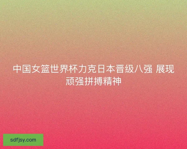 中国女篮世界杯力克日本晋级八强 展现顽强拼搏精神