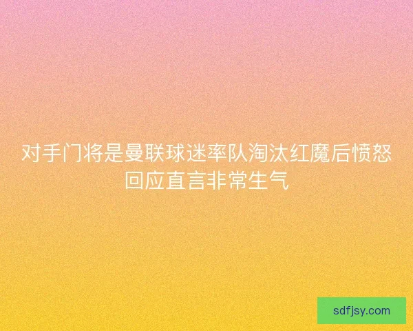 对手门将是曼联球迷率队淘汰红魔后愤怒回应直言非常生气