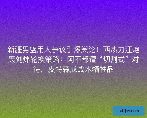 新疆男篮用人争议引爆舆论！西热力江炮轰刘炜轮换策略：阿不都遭 “切割式” 对待，皮特森成战术牺牲品