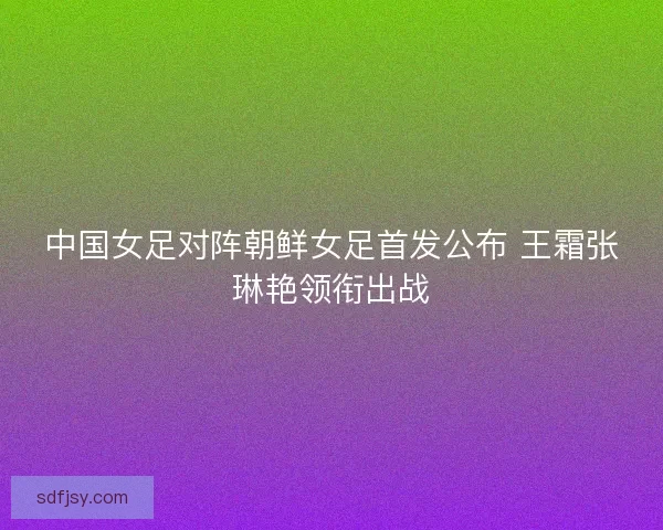 中国女足对阵朝鲜女足首发公布 王霜张琳艳领衔出战 中国女足对阵朝鲜女足首发公布 王霜张琳艳领衔出战