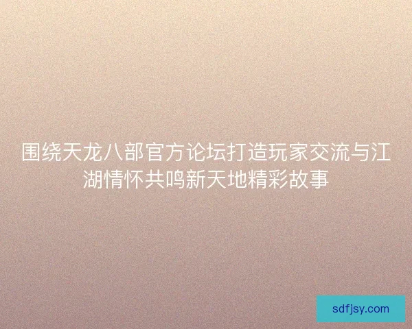 围绕天龙八部官方论坛打造玩家交流与江湖情怀共鸣新天地精彩故事 围绕天龙八部官方论坛打造玩家交流与江湖情怀共鸣新天地精彩故事