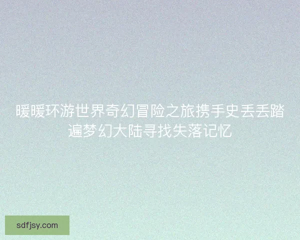 暖暖环游世界奇幻冒险之旅携手史丢丢踏遍梦幻大陆寻找失落记忆 暖暖环游世界奇幻冒险之旅携手史丢丢踏遍梦幻大陆寻找失落记忆