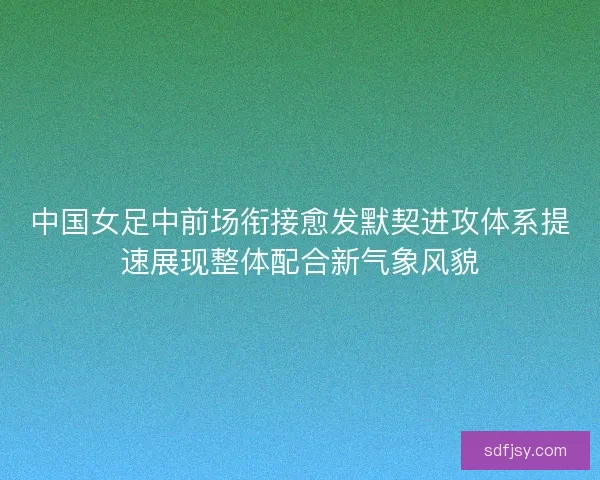 中国女足中前场衔接愈发默契进攻体系提速展现整体配合新气象风貌 中国女足中前场衔接愈发默契进攻体系提速展现整体配合新气象风貌