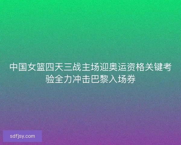 中国女篮四天三战主场迎奥运资格关键考验全力冲击巴黎入场券 中国女篮四天三战主场迎奥运资格关键考验全力冲击巴黎入场券
